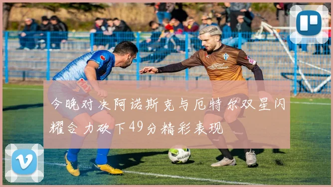 今晚对决阿诺斯克与厄特尔双星闪耀合力砍下49分精彩表现