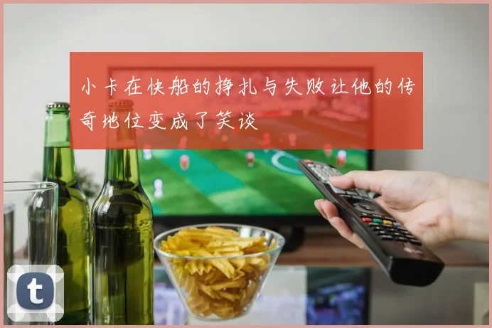 小卡在快船的挣扎与失败让他的传奇地位变成了笑谈
