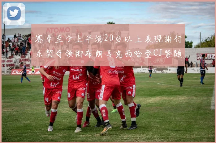 赛季至今上半场20分以上表现排行东契奇领衔布朗马克西哈登CJ紧随其后