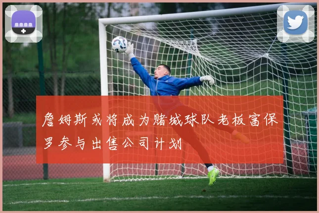 詹姆斯或将成为赌城球队老板富保罗参与出售公司计划