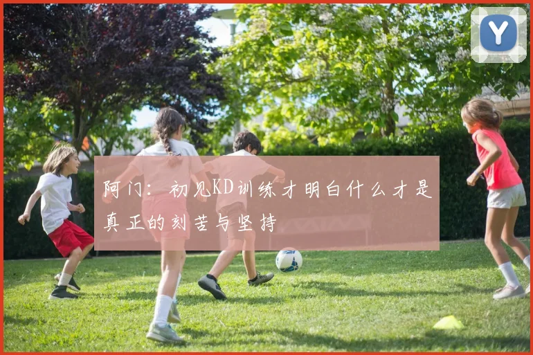 阿门：初见KD训练才明白什么才是真正的刻苦与坚持