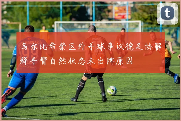 乌尔比希禁区外手球争议德足协解释手臂自然状态未出牌原因