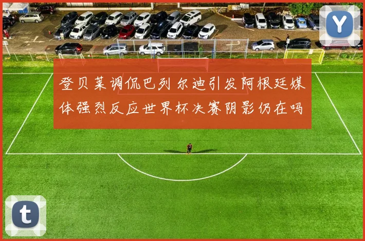 登贝莱调侃巴列尔迪引发阿根廷媒体强烈反应世界杯决赛阴影仍在吗
