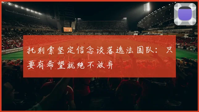 托利索坚定信念谈落选法国队：只要有希望就绝不放弃