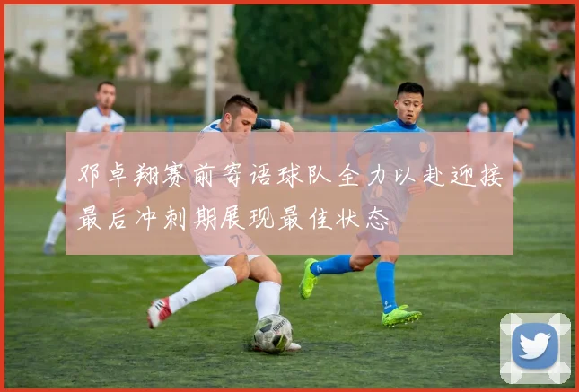 邓卓翔赛前寄语球队全力以赴迎接最后冲刺期展现最佳状态