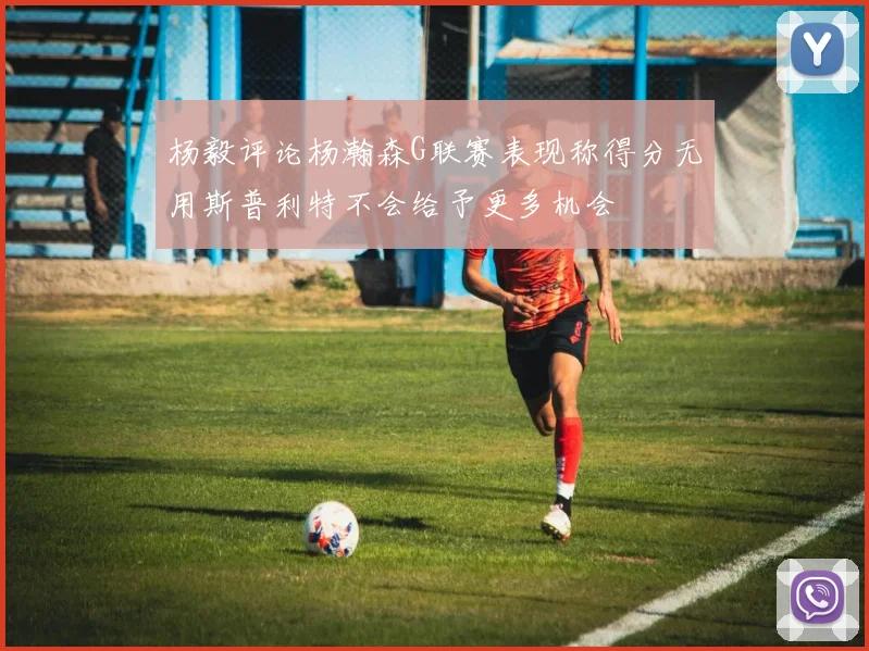杨毅评论杨瀚森G联赛表现称得分无用斯普利特不会给予更多机会