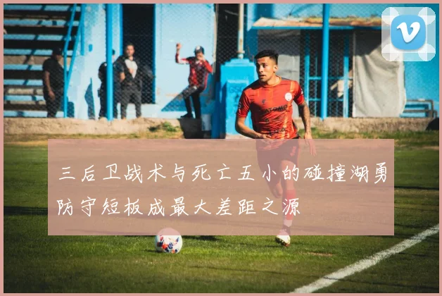 三后卫战术与死亡五小的碰撞湖勇防守短板成最大差距之源