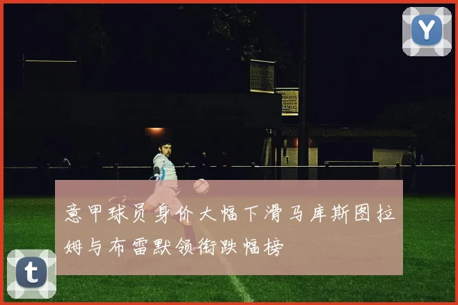 意甲球员身价大幅下滑马库斯图拉姆与布雷默领衔跌幅榜