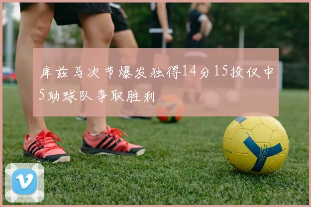 库兹马次节爆发独得14分15投仅中5助球队争取胜利