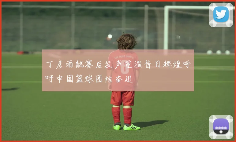 丁彦雨航赛后发声重温昔日辉煌呼吁中国篮球团结奋进