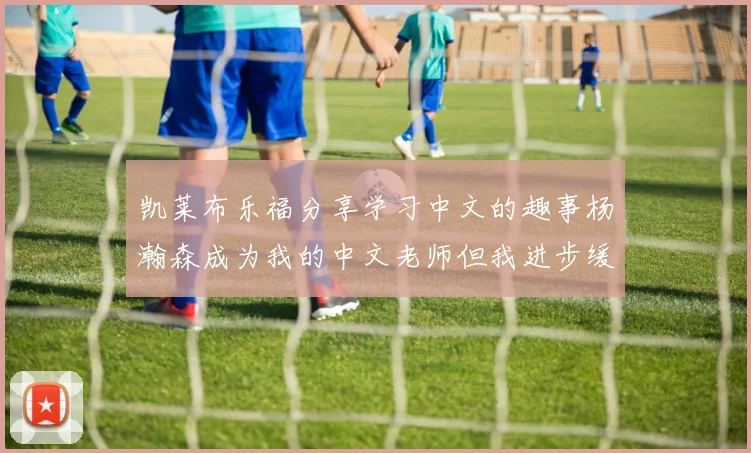 凯莱布乐福分享学习中文的趣事杨瀚森成为我的中文老师但我进步缓慢