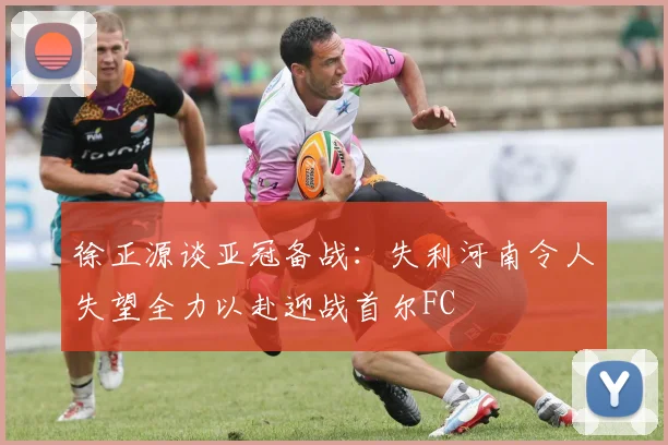 徐正源谈亚冠备战：失利河南令人失望全力以赴迎战首尔FC