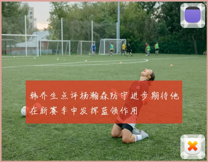 韩乔生点评杨瀚森防守进步期待他在新赛季中发挥蓝领作用