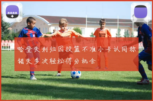 哈登失利归因投篮不准小卡认同称错失多次轻松得分机会
