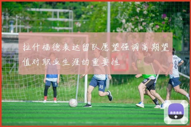 拉什福德表达留队愿望强调高期望值对职业生涯的重要性